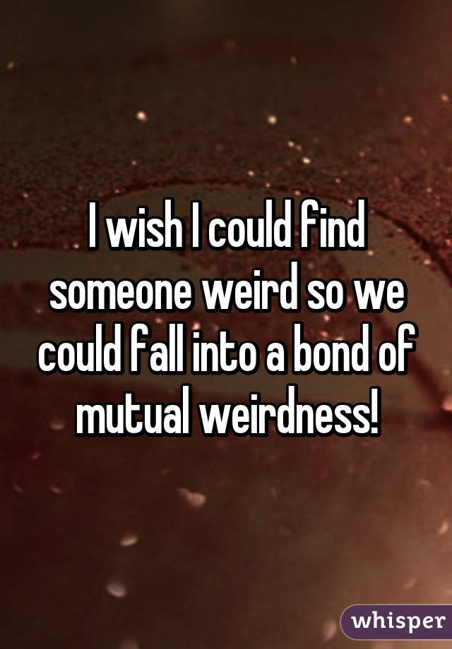 I wish I could find someone weird so we could fall into a bond of mutual weirdness!