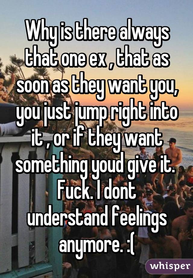 Why is there always that one ex , that as soon as they want you, you just jump right into it , or if they want something youd give it. 
Fuck. I dont understand feelings anymore. :(