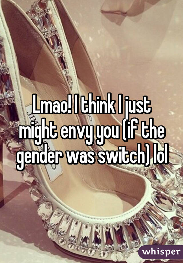 Lmao! I think I just might envy you (if the gender was switch) lol