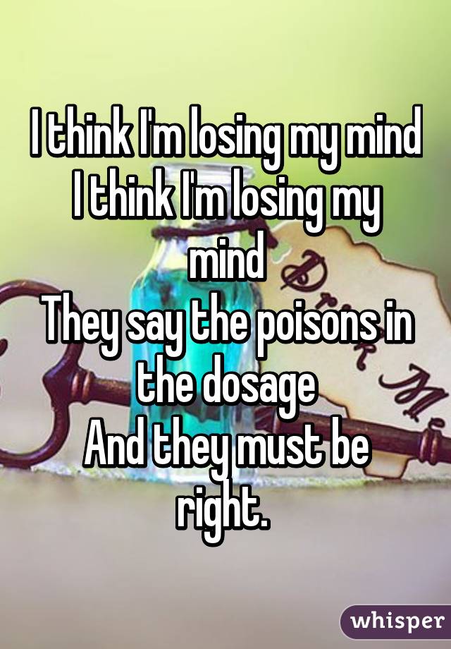 I think I'm losing my mind
I think I'm losing my mind
They say the poisons in the dosage
And they must be right. 