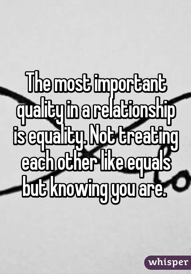 The most important quality in a relationship is equality. Not treating each other like equals but knowing you are. 