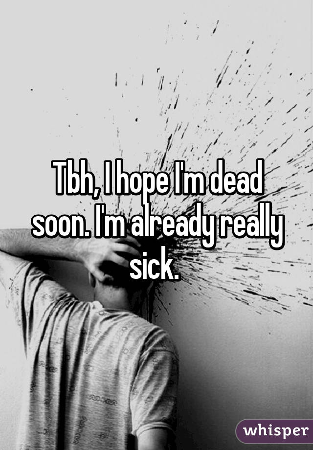 Tbh, I hope I'm dead soon. I'm already really sick. 