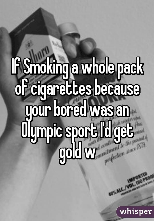 If Smoking a whole pack of cigarettes because your bored was an Olympic sport I'd get gold w