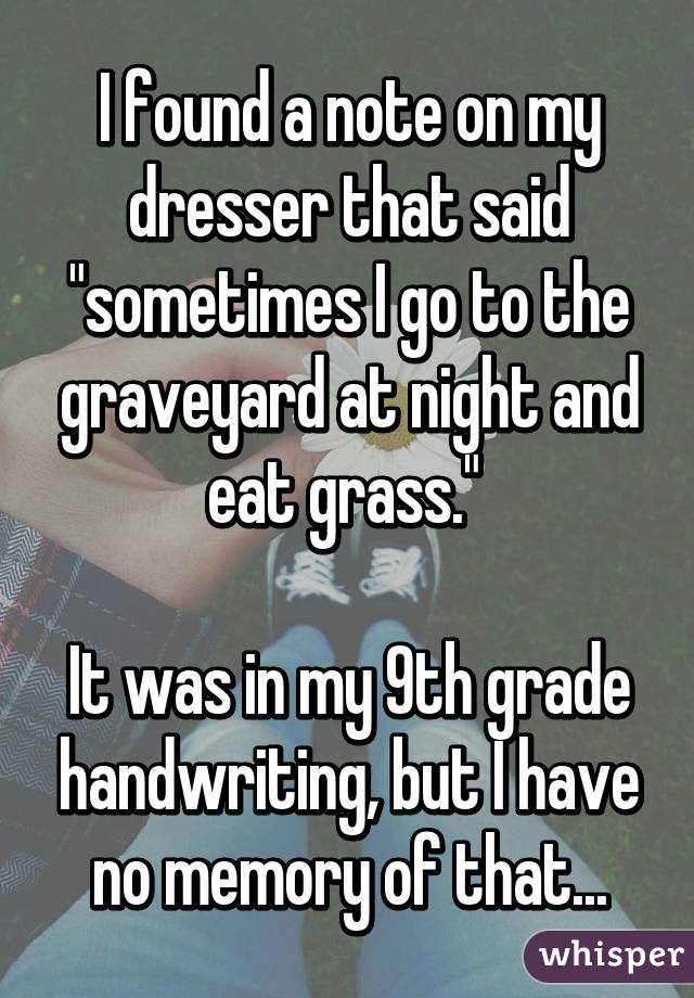 I found a note on my dresser that said "sometimes I go to the graveyard at night and eat grass." 

It was in my 9th grade handwriting, but I have no memory of that...