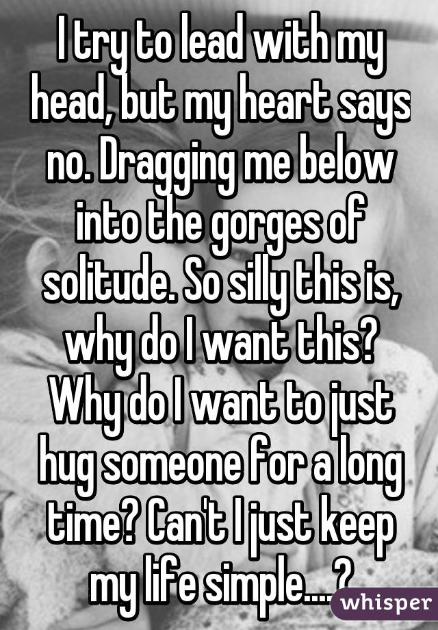 I try to lead with my head, but my heart says no. Dragging me below into the gorges of solitude. So silly this is, why do I want this? Why do I want to just hug someone for a long time? Can't I just keep my life simple....?