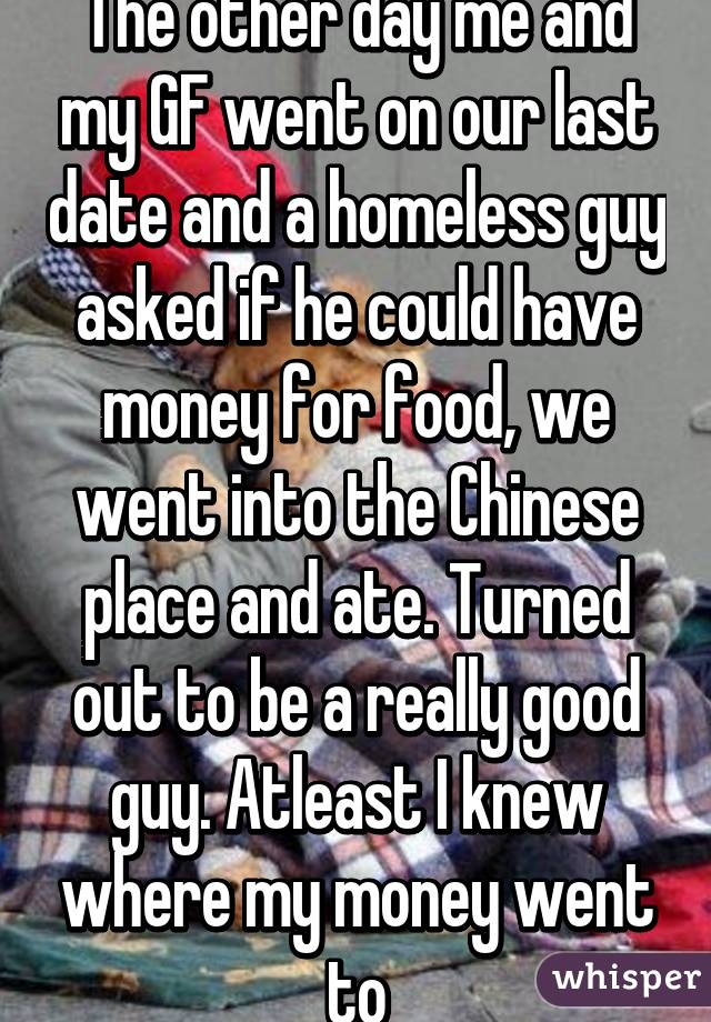 The other day me and my GF went on our last date and a homeless guy asked if he could have money for food, we went into the Chinese place and ate. Turned out to be a really good guy. Atleast I knew where my money went to