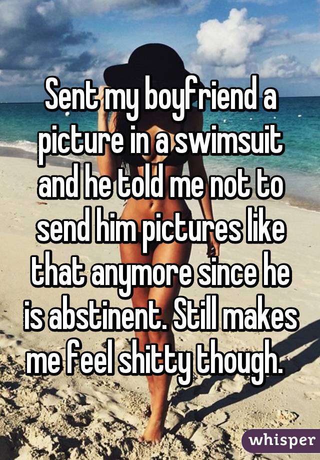 Sent my boyfriend a picture in a swimsuit and he told me not to send him pictures like that anymore since he is abstinent. Still makes me feel shitty though.  