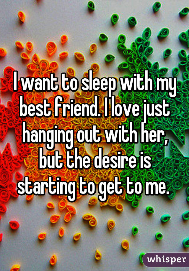 I want to sleep with my best friend. I love just hanging out with her, but the desire is starting to get to me. 