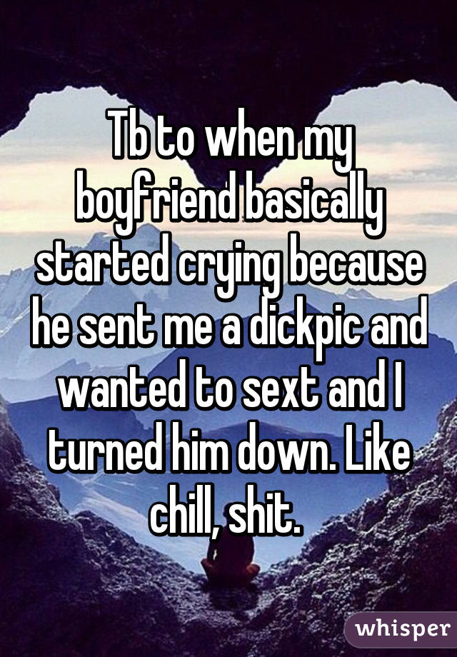 Tb to when my boyfriend basically started crying because he sent me a dickpic and wanted to sext and I turned him down. Like chill, shit. 