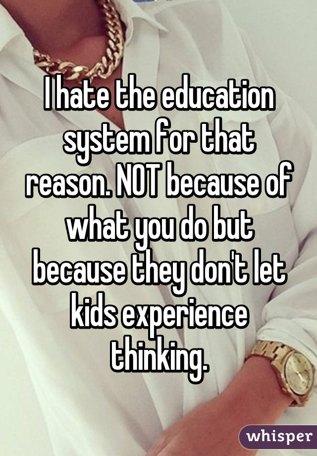 I hate the education system for that reason. NOT because of what you do but because they don't let kids experience thinking.