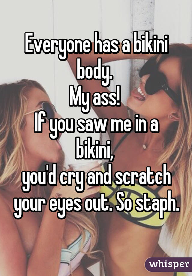 Everyone has a bikini body. 
My ass! 
If you saw me in a bikini, 
you'd cry and scratch your eyes out. So staph. 