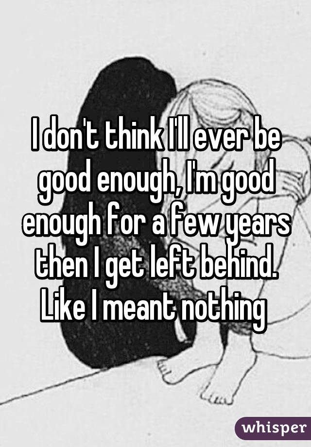 I don't think I'll ever be good enough, I'm good enough for a few years then I get left behind. Like I meant nothing 