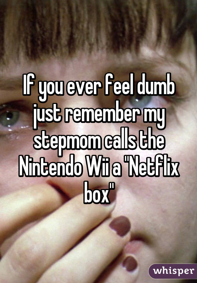 If you ever feel dumb just remember my stepmom calls the Nintendo Wii a "Netflix box"