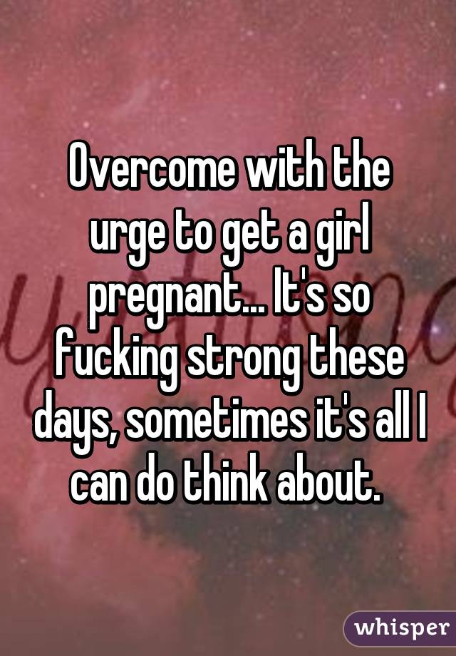 Overcome with the urge to get a girl pregnant... It's so fucking strong these days, sometimes it's all I can do think about. 