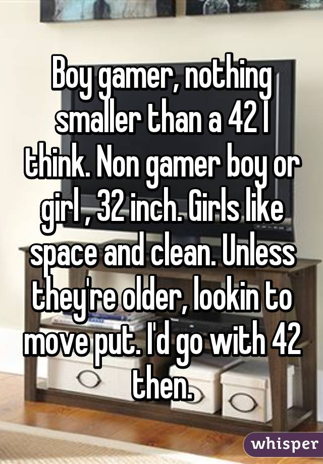 Boy gamer, nothing smaller than a 42 I think. Non gamer boy or girl , 32 inch. Girls like space and clean. Unless they're older, lookin to move put. I'd go with 42 then.