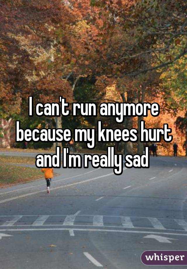 I can't run anymore because my knees hurt and I'm really sad 