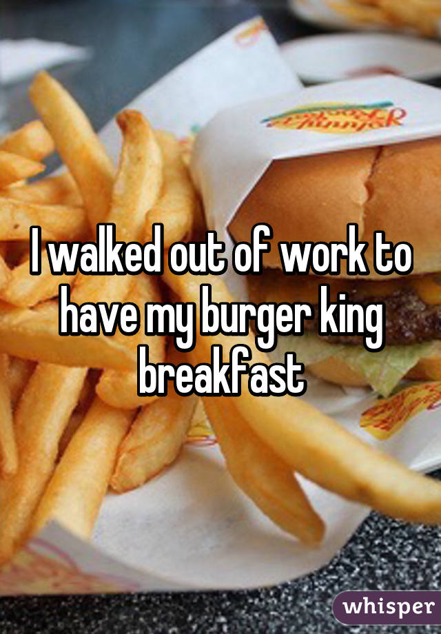 I walked out of work to have my burger king breakfast