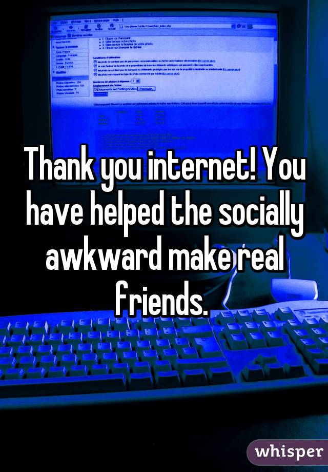 Thank you internet! You have helped the socially awkward make real friends. 