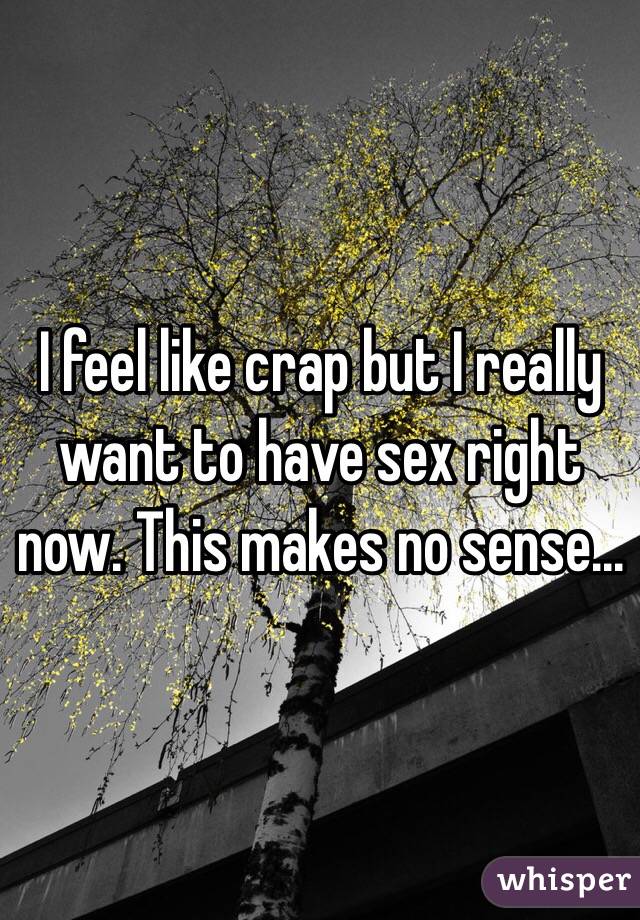 I feel like crap but I really want to have sex right now. This makes no sense...