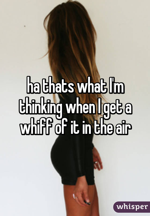 ha thats what I'm thinking when I get a whiff of it in the air