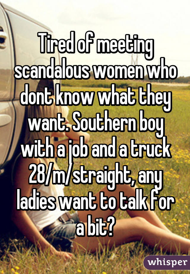 Tired of meeting scandalous women who dont know what they want. Southern boy with a job and a truck 28/m/straight, any ladies want to talk for a bit?