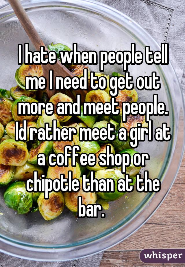 I hate when people tell me I need to get out more and meet people. Id rather meet a girl at a coffee shop or chipotle than at the bar. 