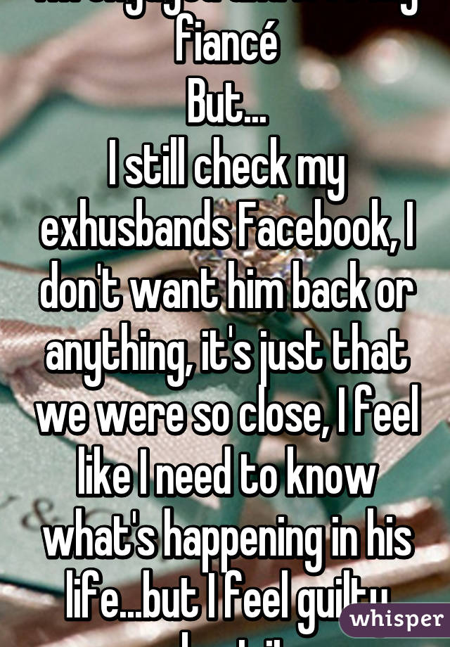 I'm engaged and love my fiancé
But...
I still check my exhusbands Facebook, I don't want him back or anything, it's just that we were so close, I feel like I need to know what's happening in his life...but I feel guilty about it