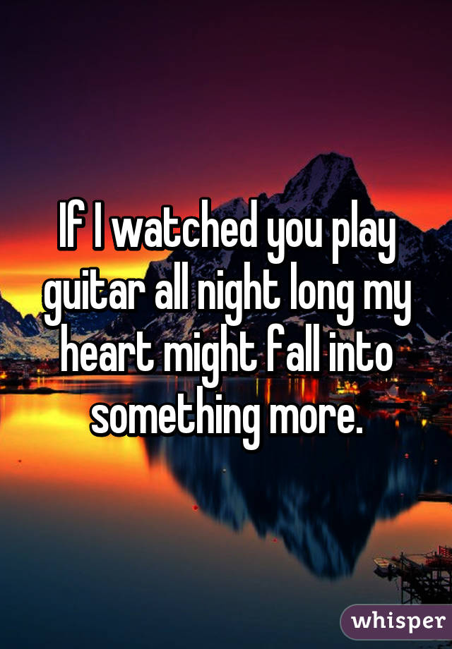 If I watched you play guitar all night long my heart might fall into something more.