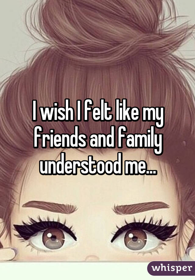 I wish I felt like my friends and family understood me...