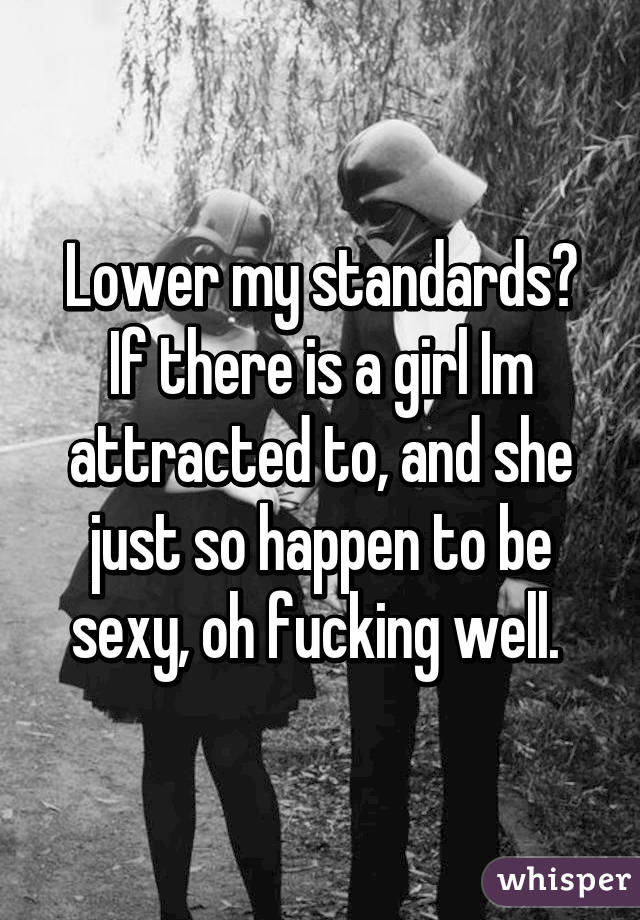 Lower my standards? If there is a girl Im attracted to, and she just so happen to be sexy, oh fucking well. 