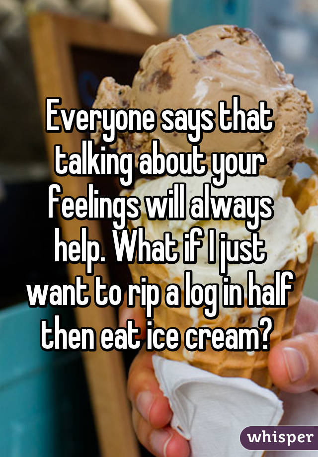 Everyone says that talking about your feelings will always help. What if I just want to rip a log in half then eat ice cream? 