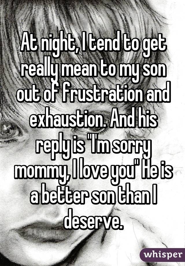 At night, I tend to get really mean to my son out of frustration and exhaustion. And his reply is "I'm sorry mommy, I love you" He is a better son than I deserve.