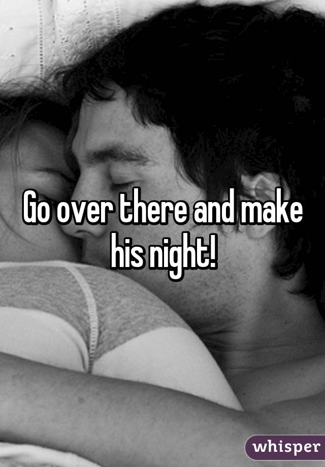 Go over there and make his night!