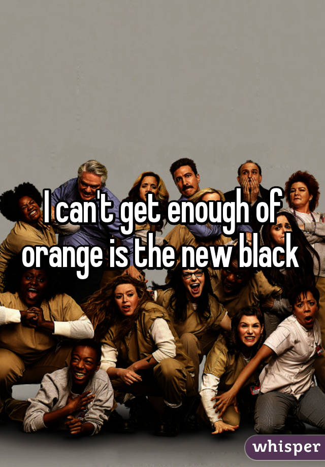 I can't get enough of orange is the new black 