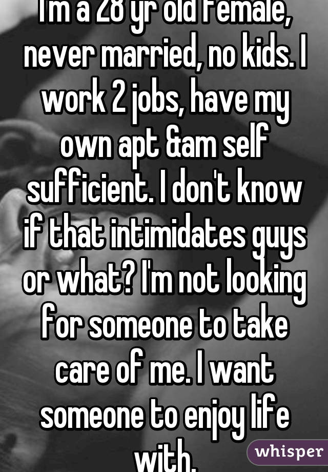 I'm a 28 yr old female, never married, no kids. I work 2 jobs, have my own apt &am self sufficient. I don't know if that intimidates guys or what? I'm not looking for someone to take care of me. I want someone to enjoy life with.