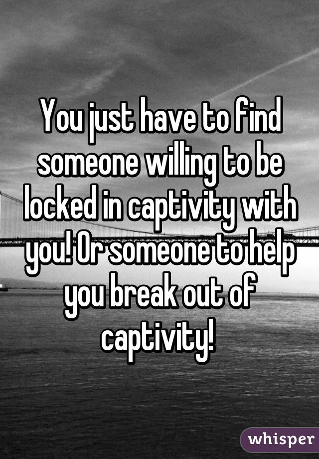 You just have to find someone willing to be locked in captivity with you! Or someone to help you break out of captivity! 