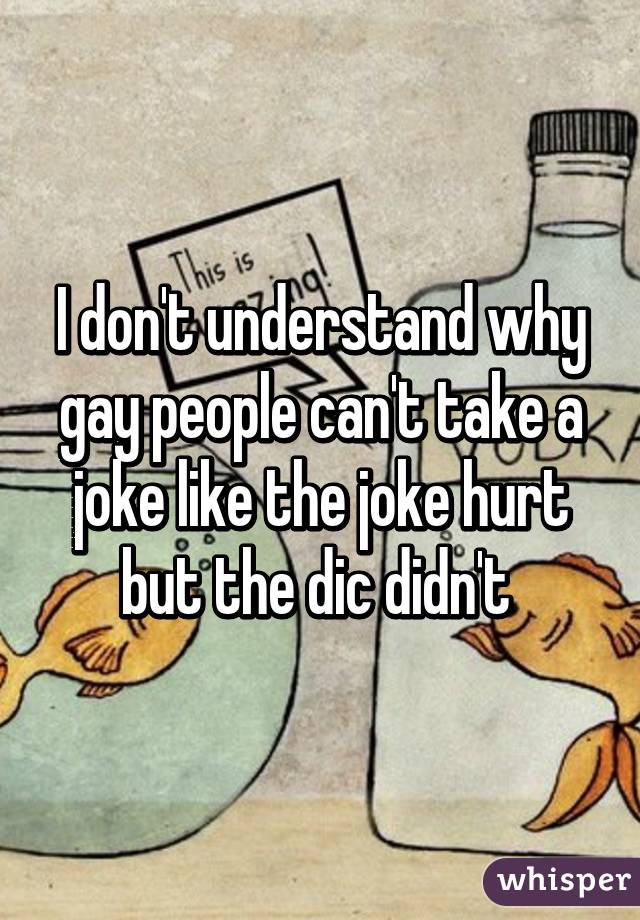 I don't understand why gay people can't take a joke like the joke hurt but the dic didn't 