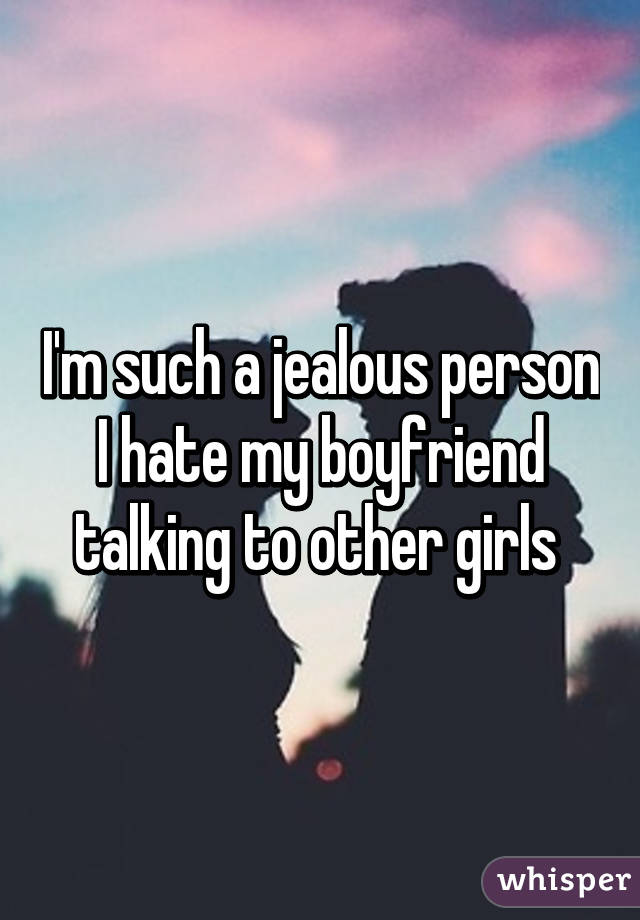 I'm such a jealous person I hate my boyfriend talking to other girls 