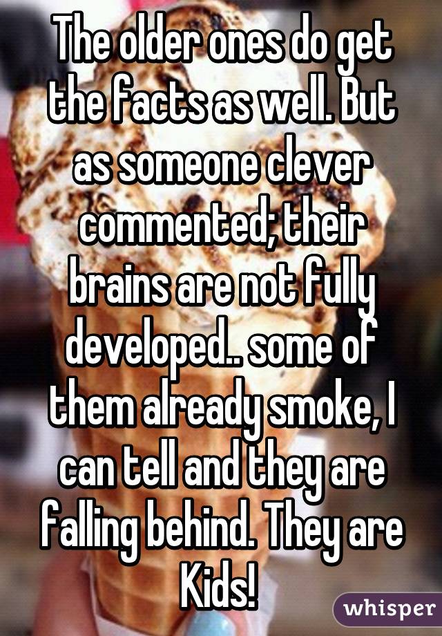 The older ones do get the facts as well. But as someone clever commented; their brains are not fully developed.. some of them already smoke, I can tell and they are falling behind. They are Kids! 