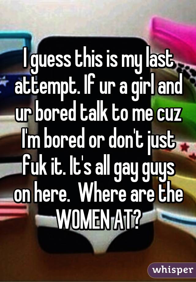 I guess this is my last attempt. If ur a girl and ur bored talk to me cuz I'm bored or don't just fuk it. It's all gay guys on here.  Where are the WOMEN AT?