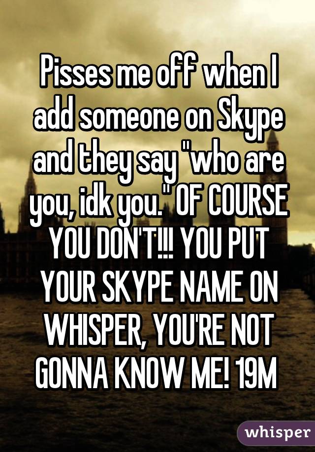 Pisses me off when I add someone on Skype and they say "who are you, idk you." OF COURSE YOU DON'T!!! YOU PUT YOUR SKYPE NAME ON WHISPER, YOU'RE NOT GONNA KNOW ME! 19M 