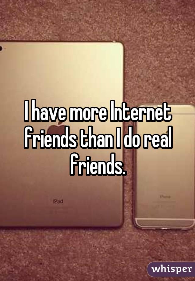 I have more Internet friends than I do real friends.