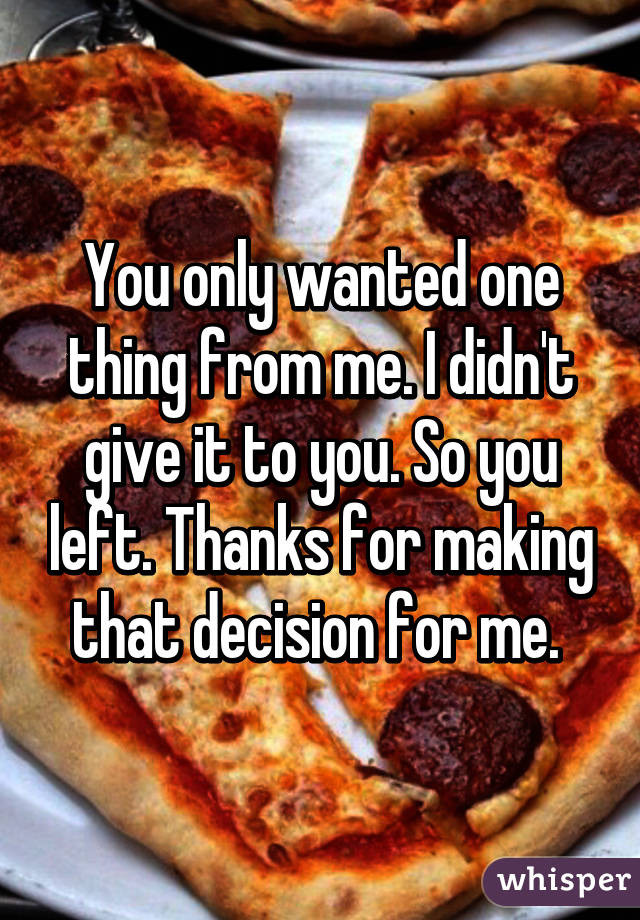 You only wanted one thing from me. I didn't give it to you. So you left. Thanks for making that decision for me. 