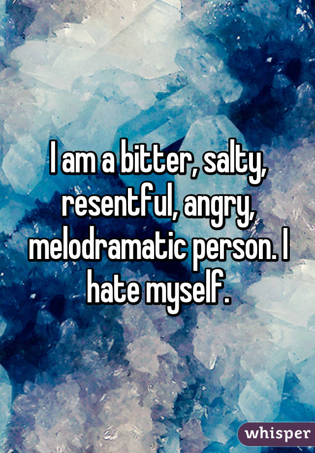 I am a bitter, salty, resentful, angry, melodramatic person. I hate myself.