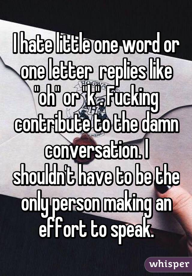 I hate little one word or one letter  replies like "oh" or "k". Fucking contribute to the damn conversation. I shouldn't have to be the only person making an effort to speak.