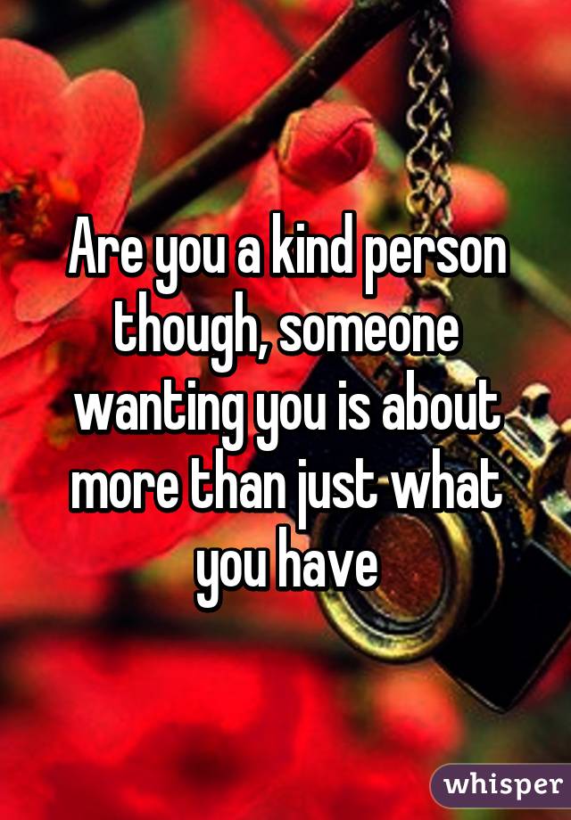 Are you a kind person though, someone wanting you is about more than just what you have