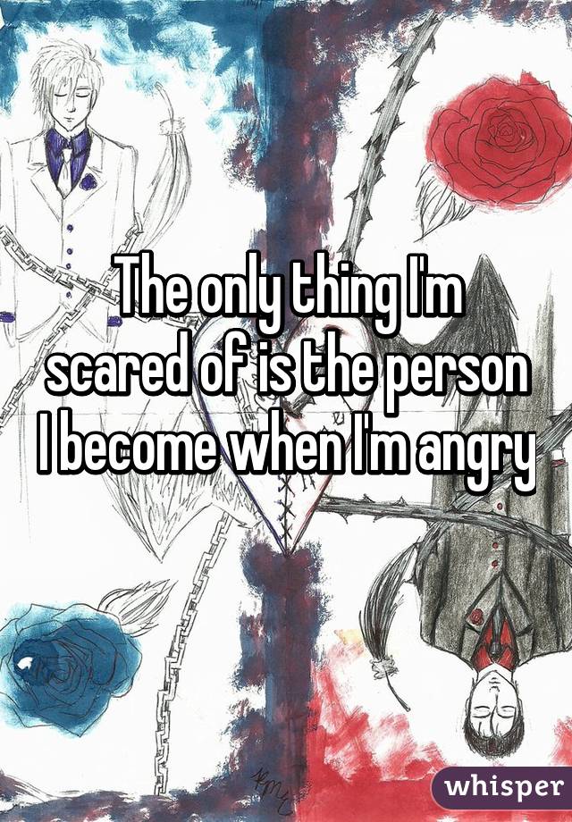 The only thing I'm scared of is the person I become when I'm angry 