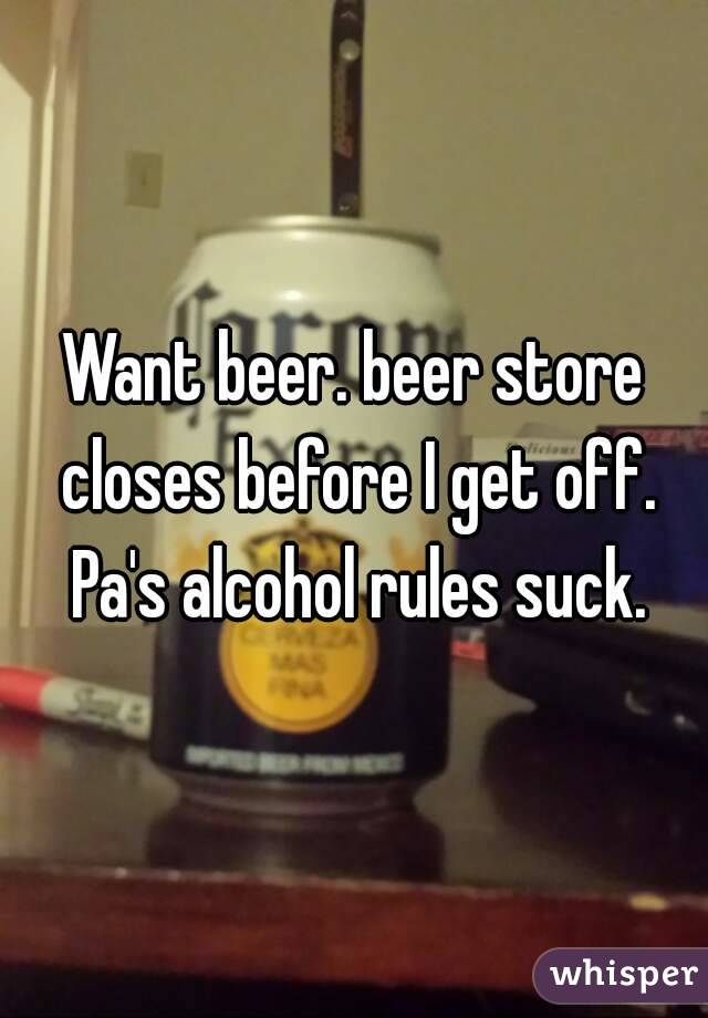 Want beer. beer store closes before I get off. Pa's alcohol rules suck.