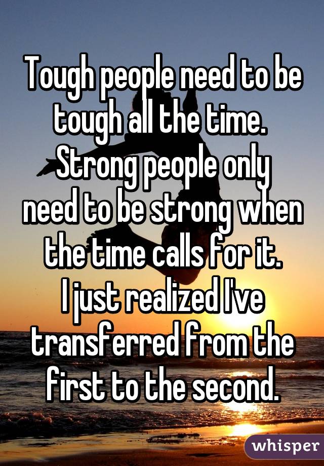 Tough people need to be tough all the time. 
Strong people only need to be strong when the time calls for it.
I just realized I've transferred from the first to the second.