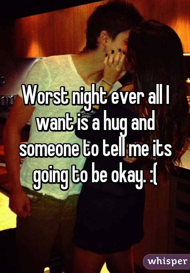 Worst night ever all I want is a hug and someone to tell me its going to be okay. :(